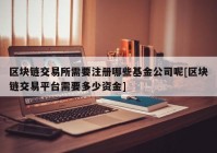 区块链交易所需要注册哪些基金公司呢[区块链交易平台需要多少资金]