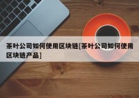 茶叶公司如何使用区块链[茶叶公司如何使用区块链产品]